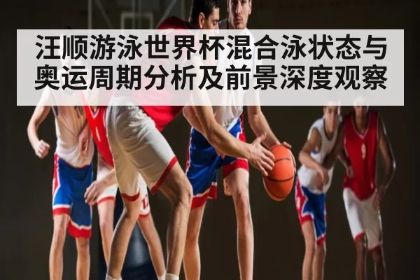 汪顺游泳世界杯混合泳状态与奥运周期分析及前景深度观察（CS2）